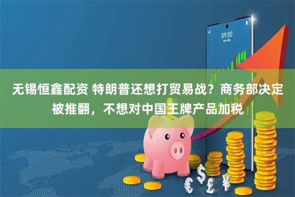 无锡恒鑫配资 特朗普还想打贸易战？商务部决定被推翻，不想对中国王牌产品加税