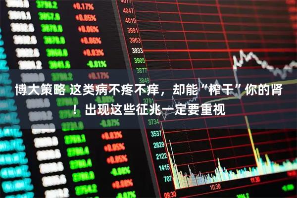 博大策略 这类病不疼不痒，却能“榨干”你的肾！出现这些征兆一定要重视