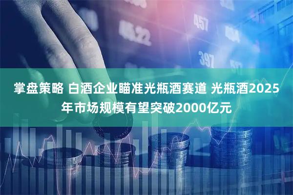 掌盘策略 白酒企业瞄准光瓶酒赛道 光瓶酒2025年市场规模有望突破2000亿元
