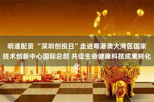 明道配资 “深圳创投日”走进粤港澳大湾区国家技术创新中心国际总部 共促生命健康科技成果转化