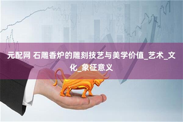 元配网 石雕香炉的雕刻技艺与美学价值_艺术_文化_象征意义
