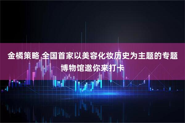 金橘策略 全国首家以美容化妆历史为主题的专题博物馆邀你来打卡