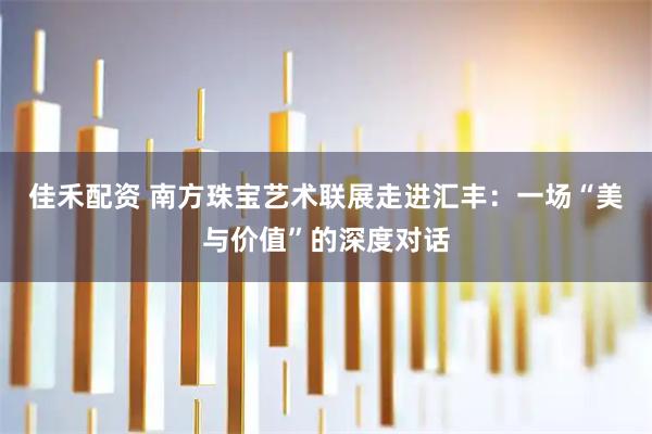 佳禾配资 南方珠宝艺术联展走进汇丰：一场“美与价值”的深度对话