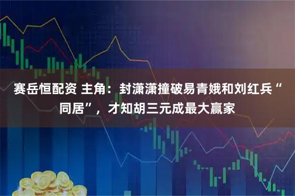 赛岳恒配资 主角：封潇潇撞破易青娥和刘红兵“同居”，才知胡三元成最大赢家