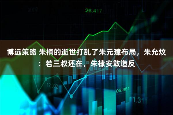博远策略 朱棡的逝世打乱了朱元璋布局，朱允炆：若三叔还在，朱棣安敢造反