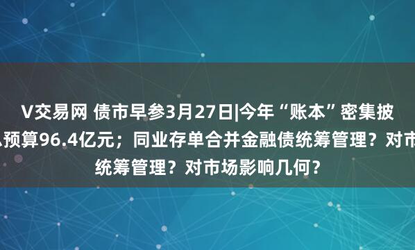 V交易网 债市早参3月27日|今年“账本”密集披露，财政部总预算96.4亿元；同业存单合并金融债统筹管理？对市场影响几何？
