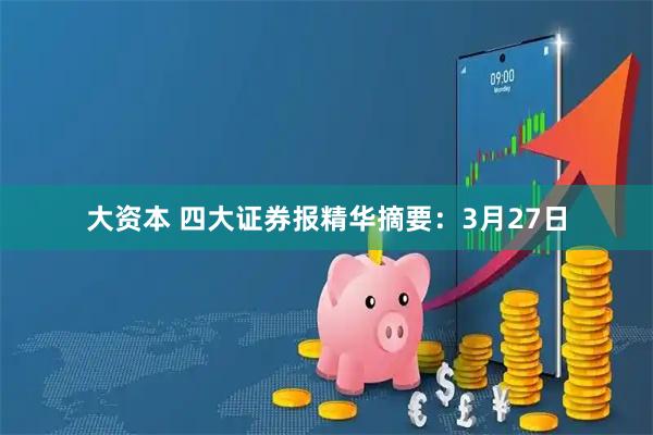 大资本 四大证券报精华摘要：3月27日