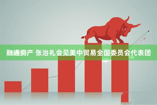 融通资产 张治礼会见美中贸易全国委员会代表团