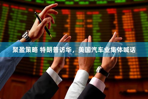 聚盈策略 特朗普访华,美国汽车业集体喊话