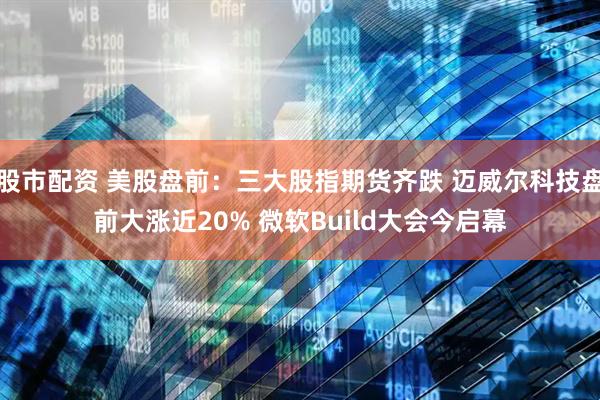 股市配资 美股盘前:三大股指期货齐跌 迈威尔科技盘前大涨近20% 微软Build大会今启幕