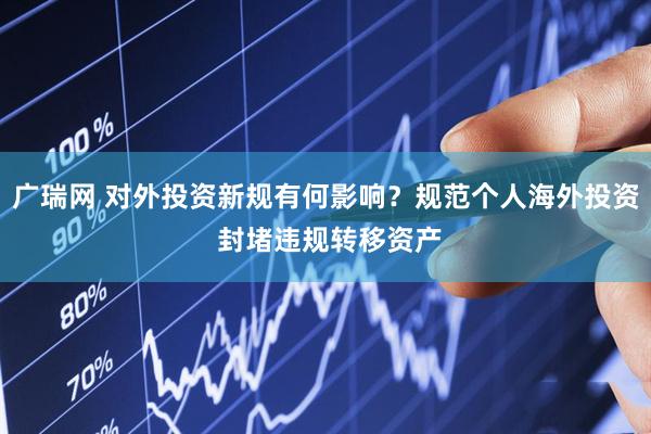 广瑞网 对外投资新规有何影响？规范个人海外投资 封堵违规转移资产