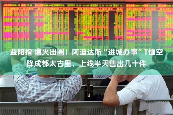 益阳指 爆火出圈！阿迪达斯“进城办事”T恤空降成都太古里，上线半天售出几十件
