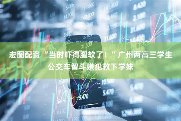宏图配资 “当时吓得腿软了！”广州两高三学生公交车智斗嫌犯救下学妹