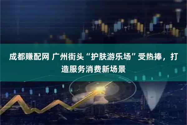 成都赚配网 广州街头“护肤游乐场”受热捧，打造服务消费新场景