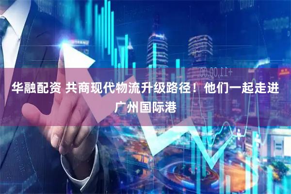 华融配资 共商现代物流升级路径!他们一起走进广州国际港