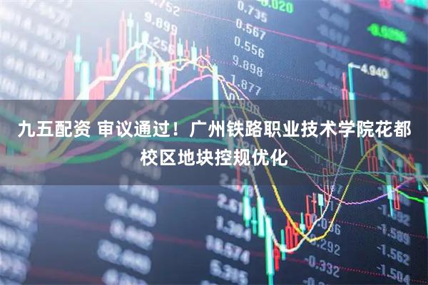 九五配资 审议通过！广州铁路职业技术学院花都校区地块控规优化
