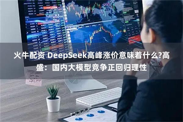 火牛配资 DeepSeek高峰涨价意味着什么?高盛：国内大模型竞争正回归理性